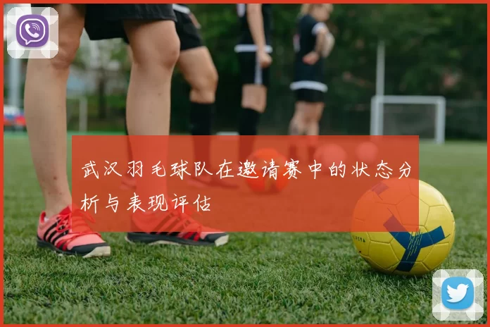 武汉羽毛球队在邀请赛中的状态分析与表现评估