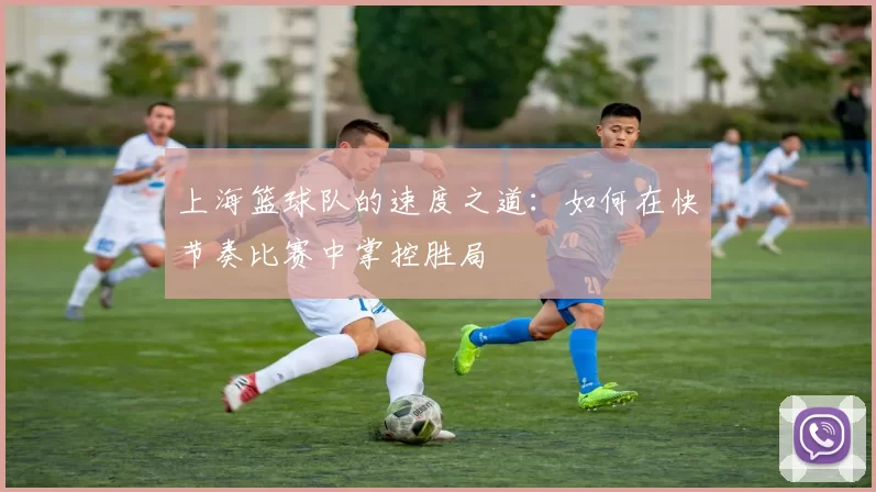 上海篮球队的速度之道：如何在快节奏比赛中掌控胜局
