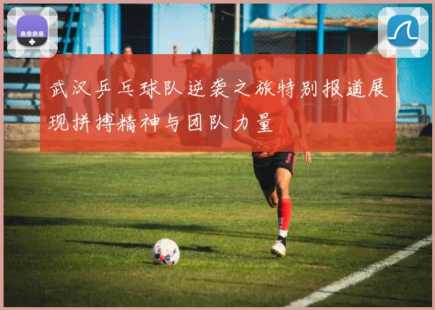 武汉乒乓球队逆袭之旅特别报道展现拼搏精神与团队力量