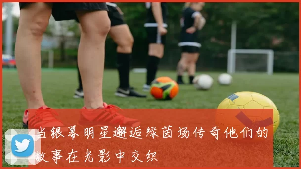 当银幕明星邂逅绿茵场传奇他们的故事在光影中交织