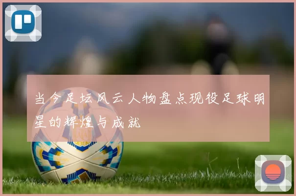 当今足坛风云人物盘点现役足球明星的辉煌与成就