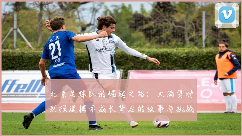 北京足球队的崛起之路：大满贯特别报道揭示成长背后的故事与挑战
