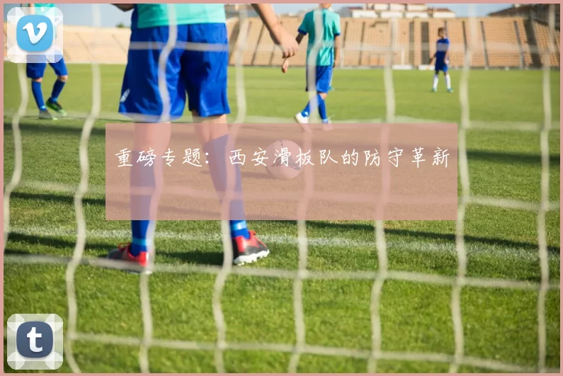 重磅专题：西安滑板队的防守革新