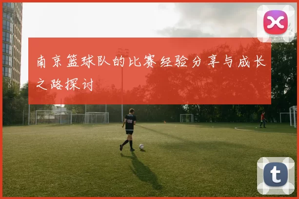 南京篮球队的比赛经验分享与成长之路探讨