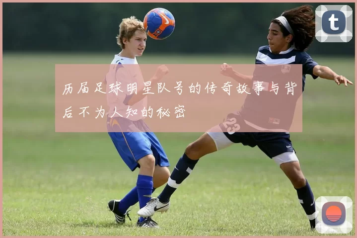 历届足球明星队号的传奇故事与背后不为人知的秘密