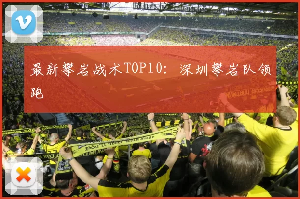 最新攀岩战术TOP10：深圳攀岩队领跑